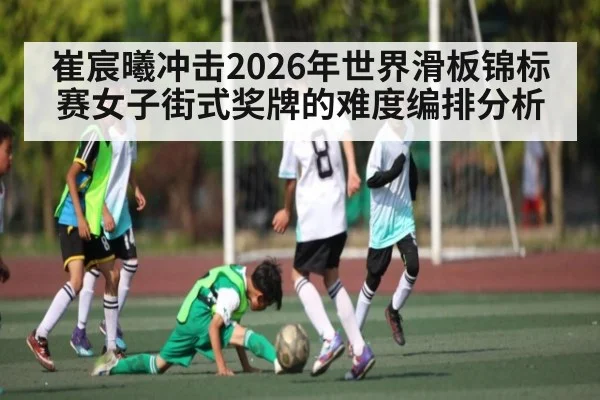 崔宸曦冲击2026年世界滑板锦标赛女子街式奖牌的难度编排分析